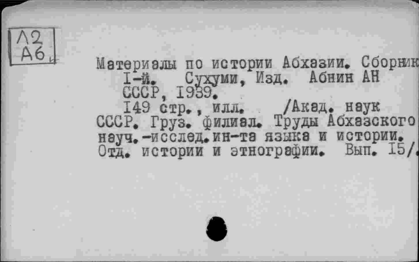 ﻿Л2
А6 к
Материалы по истории Абхазии. Сборжк 1-й. Сухуми, Изд. Абнин АН СССР, 1939.
149 стр., илл. /Акад, наук СССР, Груз, филиал. Труды Абхазского науч.-исслед.ин-та языка и истории. Отд. истории и этнографии. Вып. 15/<